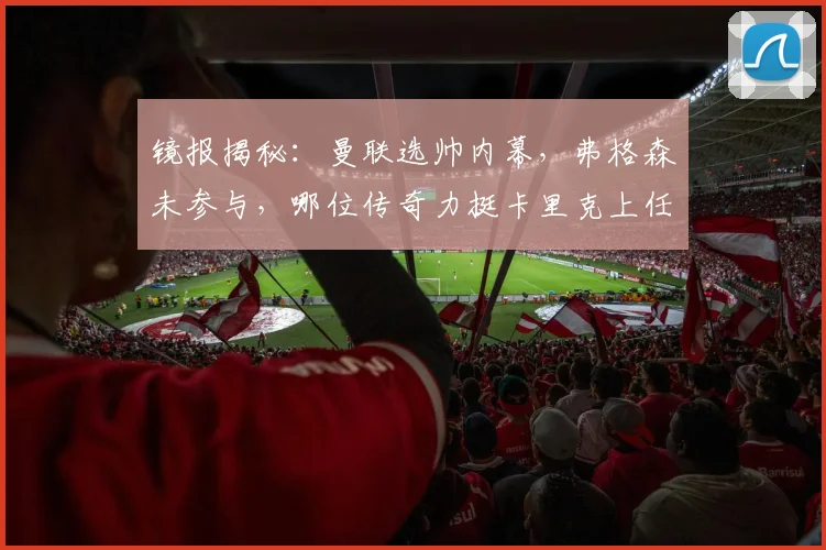 镜报揭秘:曼联选帅内幕,弗格森未参与,哪位传奇力挺卡里克上任?