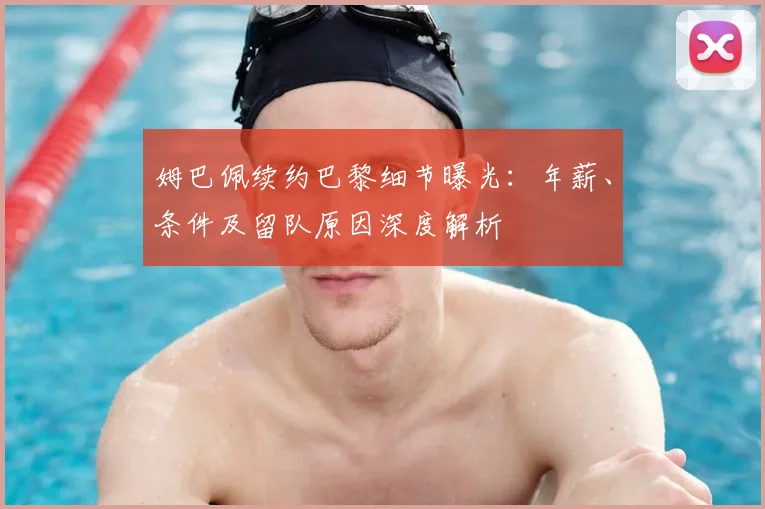 姆巴佩续约巴黎细节曝光：年薪、条件及留队原因深度解析