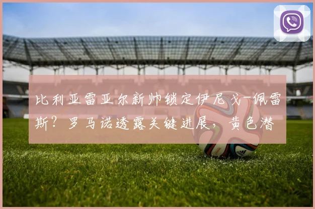比利亚雷亚尔新帅锁定伊尼戈-佩雷斯?罗马诺透露关键进展,黄色潜水艇寻帅内幕