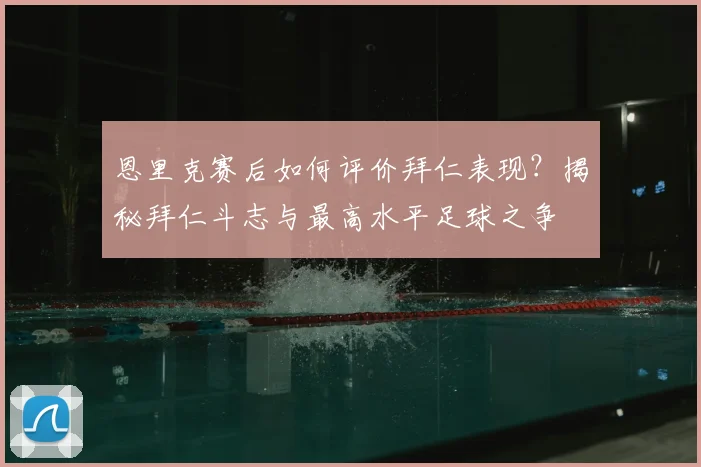 恩里克赛后如何评价拜仁表现？揭秘拜仁斗志与最高水平足球之争