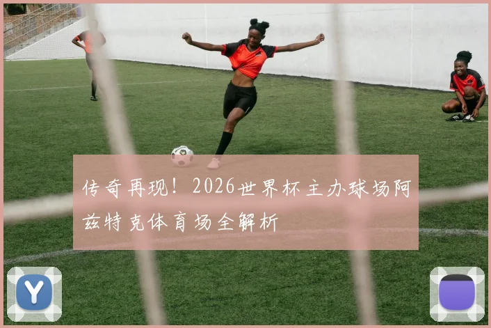 传奇再现!2026世界杯主办球场阿兹特克体育场全解析