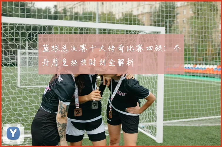 篮球总决赛十大传奇比赛回顾：乔丹詹皇经典时刻全解析
