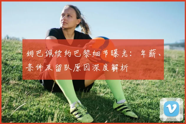 姆巴佩续约巴黎细节曝光：年薪、条件及留队原因深度解析