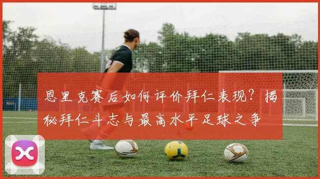 恩里克赛后如何评价拜仁表现？揭秘拜仁斗志与最高水平足球之争