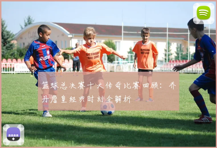 篮球总决赛十大传奇比赛回顾:乔丹詹皇经典时刻全解析