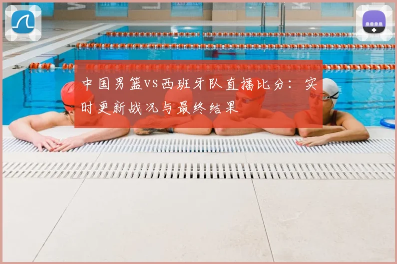 中国男篮vs西班牙队直播比分:实时更新战况与最终结果