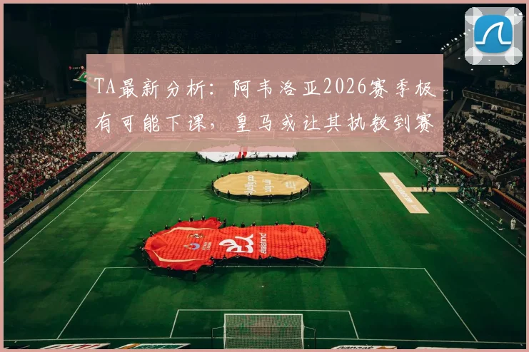 TA最新分析:阿韦洛亚2026赛季极有可能下课,皇马或让其执教到赛季结束,换帅动态解读