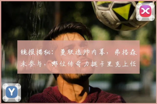 镜报揭秘:曼联选帅内幕,弗格森未参与,哪位传奇力挺卡里克上任?