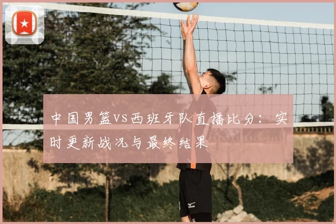 中国男篮vs西班牙队直播比分：实时更新战况与最终结果