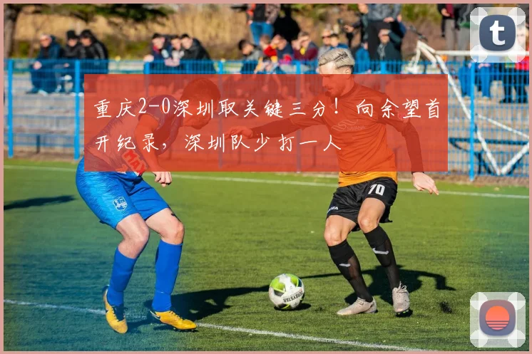 重庆2-0深圳取关键三分！向余望首开纪录，深圳队少打一人