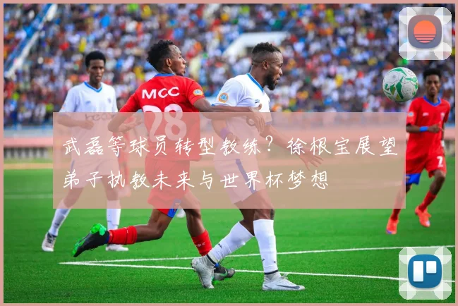武磊等球员转型教练?徐根宝展望弟子执教未来与世界杯梦想